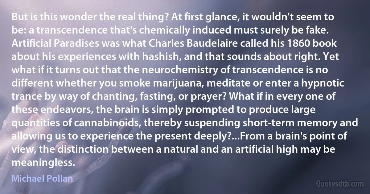 But is this wonder the real thing? At first glance, it wouldn't seem to be: a transcendence that's chemically induced must surely be fake. Artificial Paradises was what Charles Baudelaire called his 1860 book about his experiences with hashish, and that sounds about right. Yet what if it turns out that the neurochemistry of transcendence is no different whether you smoke marijuana, meditate or enter a hypnotic trance by way of chanting, fasting, or prayer? What if in every one of these endeavors, the brain is simply prompted to produce large quantities of cannabinoids, thereby suspending short-term memory and allowing us to experience the present deeply?...From a brain's point of view, the distinction between a natural and an artificial high may be meaningless. (Michael Pollan)