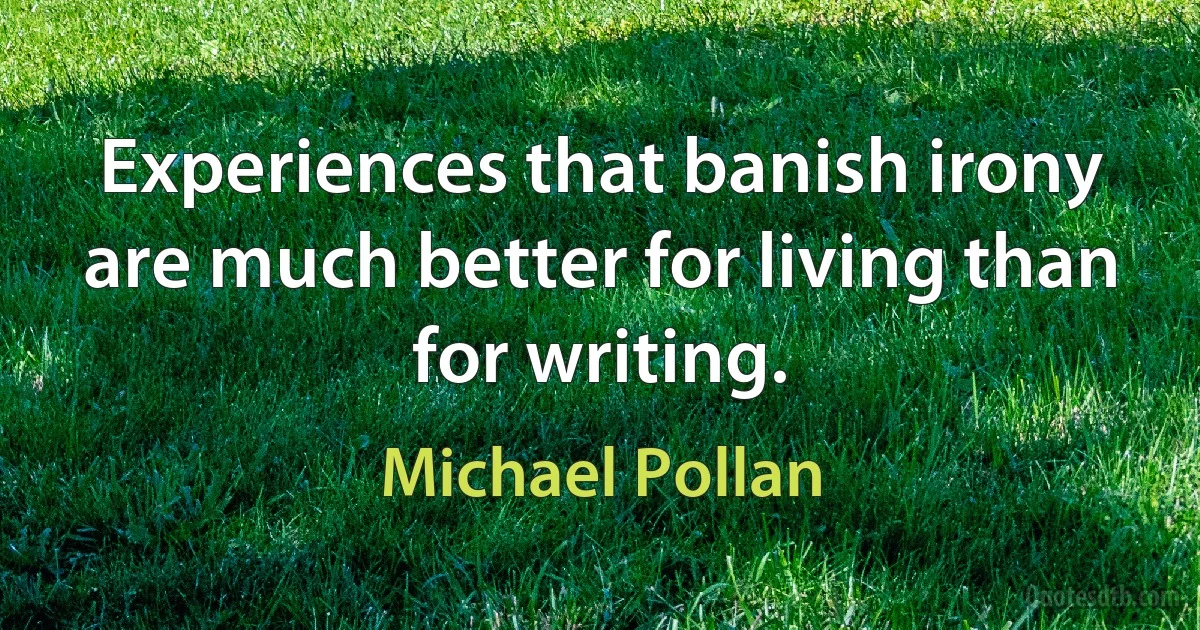 Experiences that banish irony are much better for living than for writing. (Michael Pollan)