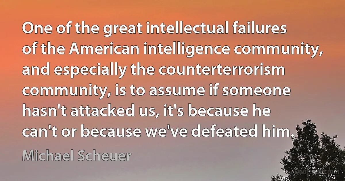 One of the great intellectual failures of the American intelligence community, and especially the counterterrorism community, is to assume if someone hasn't attacked us, it's because he can't or because we've defeated him. (Michael Scheuer)