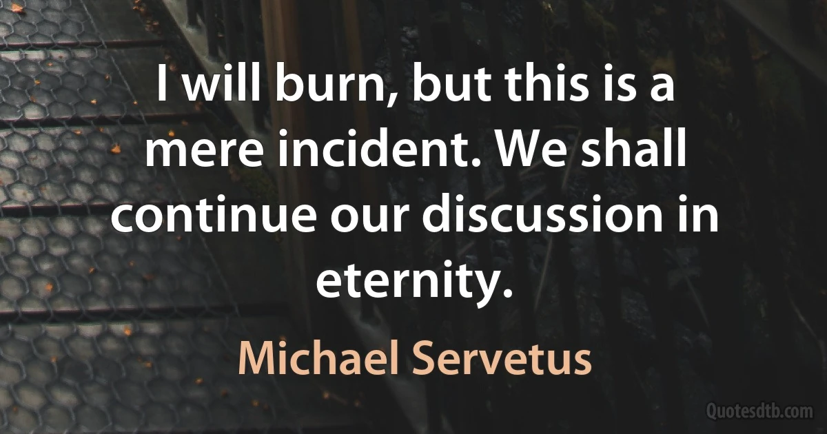 I will burn, but this is a mere incident. We shall continue our discussion in eternity. (Michael Servetus)