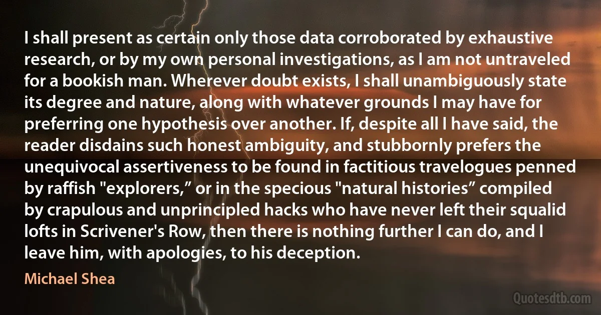 I shall present as certain only those data corroborated by exhaustive research, or by my own personal investigations, as I am not untraveled for a bookish man. Wherever doubt exists, I shall unambiguously state its degree and nature, along with whatever grounds I may have for preferring one hypothesis over another. If, despite all I have said, the reader disdains such honest ambiguity, and stubbornly prefers the unequivocal assertiveness to be found in factitious travelogues penned by raffish "explorers,” or in the specious "natural histories” compiled by crapulous and unprincipled hacks who have never left their squalid lofts in Scrivener's Row, then there is nothing further I can do, and I leave him, with apologies, to his deception. (Michael Shea)