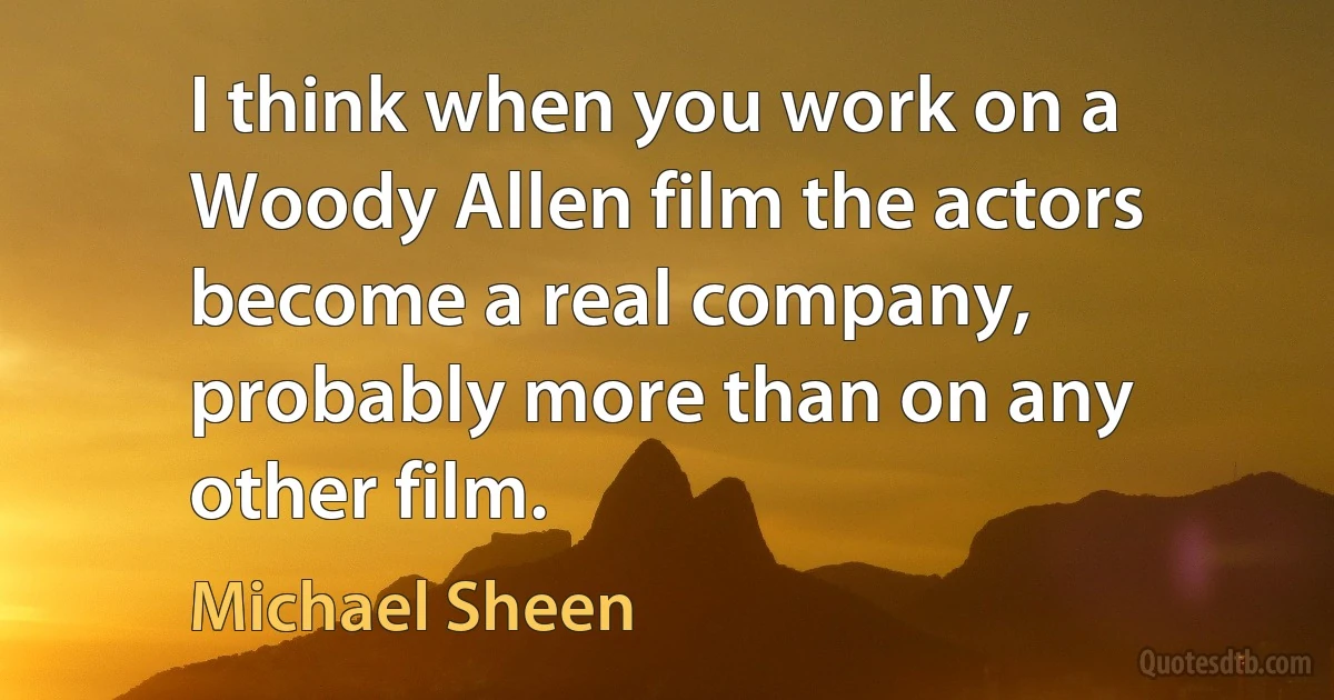 I think when you work on a Woody Allen film the actors become a real company, probably more than on any other film. (Michael Sheen)