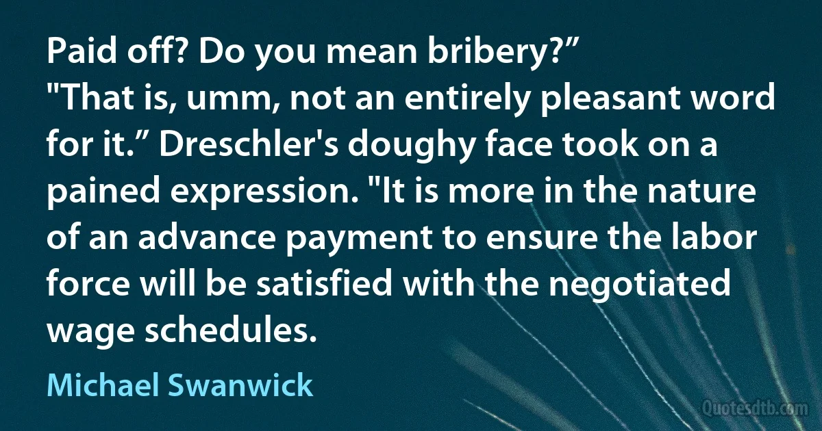 Paid off? Do you mean bribery?”
"That is, umm, not an entirely pleasant word for it.” Dreschler's doughy face took on a pained expression. "It is more in the nature of an advance payment to ensure the labor force will be satisfied with the negotiated wage schedules. (Michael Swanwick)