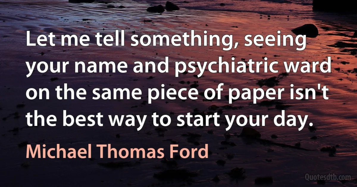 Let me tell something, seeing your name and psychiatric ward on the same piece of paper isn't the best way to start your day. (Michael Thomas Ford)