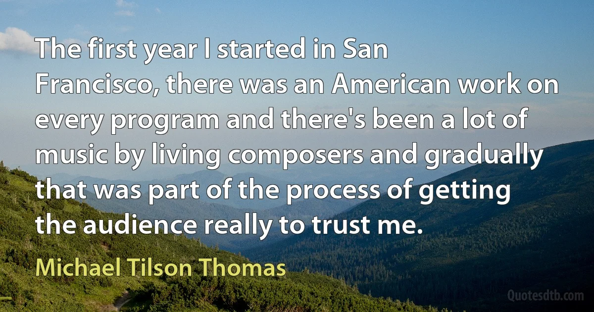 The first year I started in San Francisco, there was an American work on every program and there's been a lot of music by living composers and gradually that was part of the process of getting the audience really to trust me. (Michael Tilson Thomas)