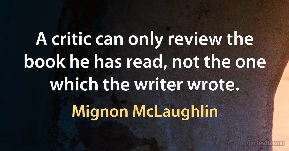 A critic can only review the book he has read, not the one which the writer wrote. (Mignon McLaughlin)