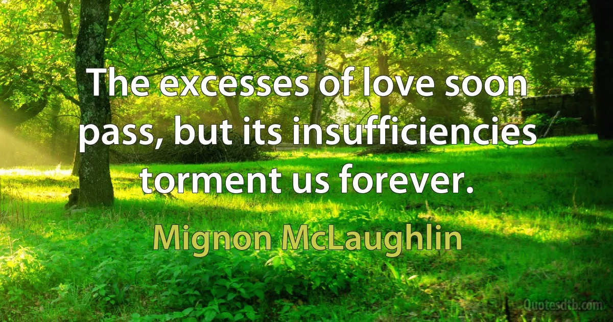 The excesses of love soon pass, but its insufficiencies torment us forever. (Mignon McLaughlin)