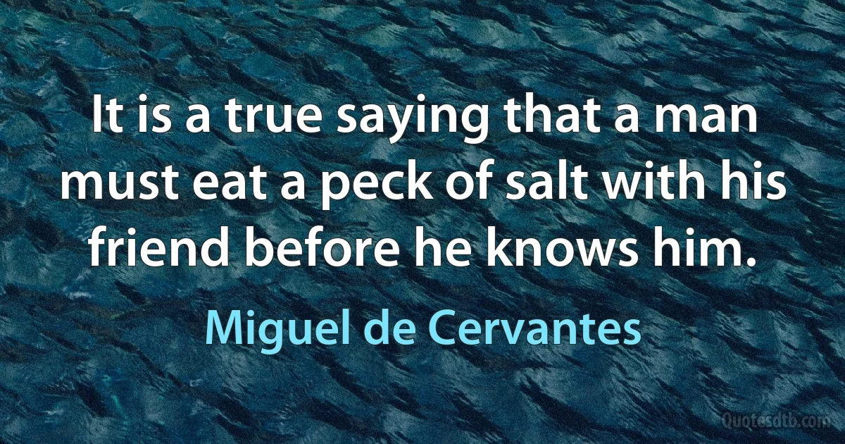 It is a true saying that a man must eat a peck of salt with his friend before he knows him. (Miguel de Cervantes)