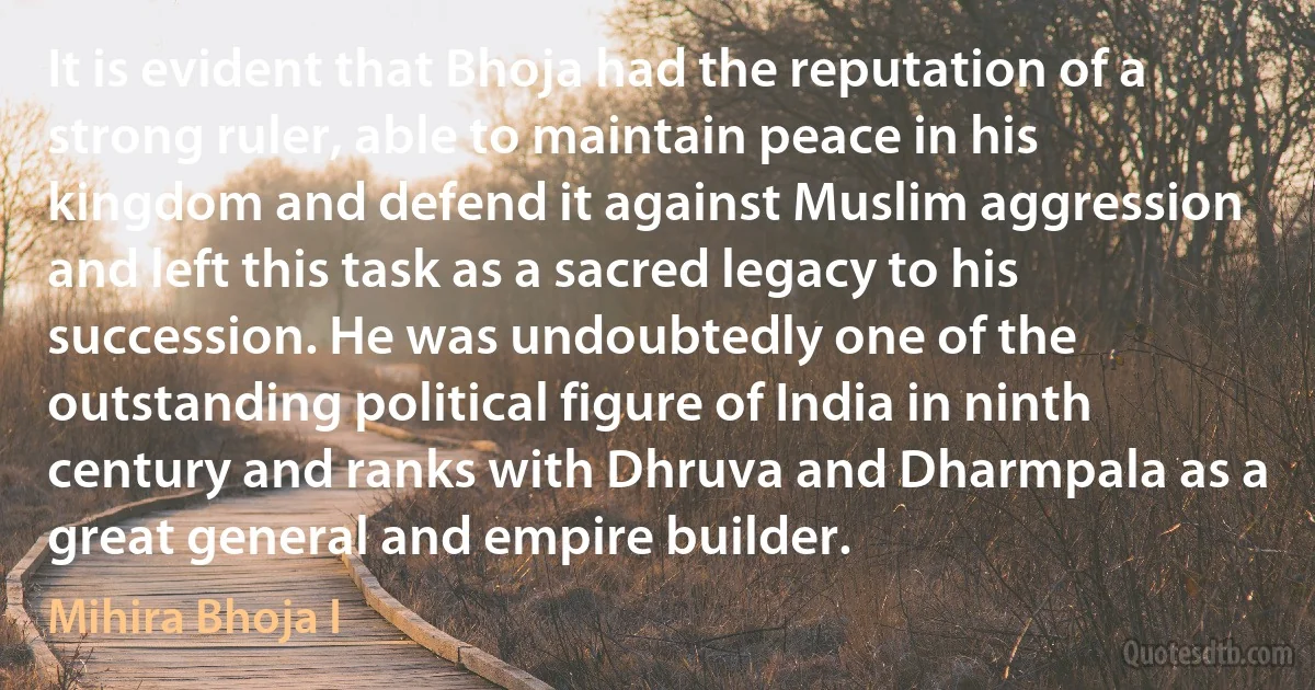 It is evident that Bhoja had the reputation of a strong ruler, able to maintain peace in his kingdom and defend it against Muslim aggression and left this task as a sacred legacy to his succession. He was undoubtedly one of the outstanding political figure of India in ninth century and ranks with Dhruva and Dharmpala as a great general and empire builder. (Mihira Bhoja I)