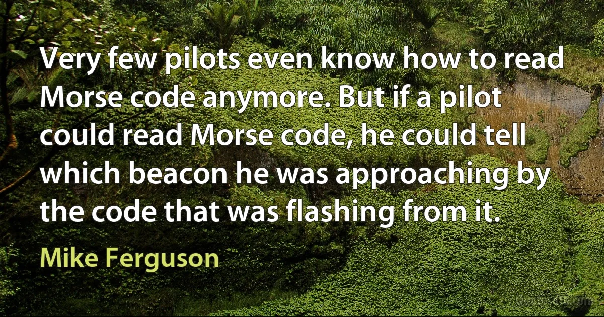 Very few pilots even know how to read Morse code anymore. But if a pilot could read Morse code, he could tell which beacon he was approaching by the code that was flashing from it. (Mike Ferguson)