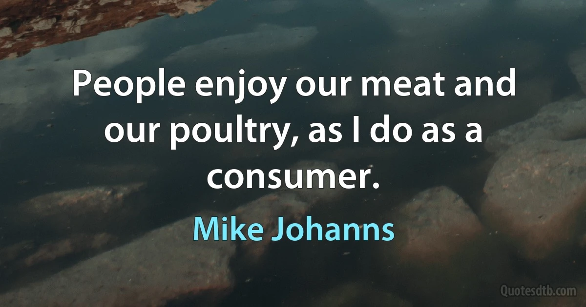 People enjoy our meat and our poultry, as I do as a consumer. (Mike Johanns)