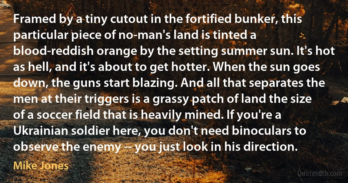 Framed by a tiny cutout in the fortified bunker, this particular piece of no-man's land is tinted a blood-reddish orange by the setting summer sun. It's hot as hell, and it's about to get hotter. When the sun goes down, the guns start blazing. And all that separates the men at their triggers is a grassy patch of land the size of a soccer field that is heavily mined. If you're a Ukrainian soldier here, you don't need binoculars to observe the enemy -- you just look in his direction. (Mike Jones)