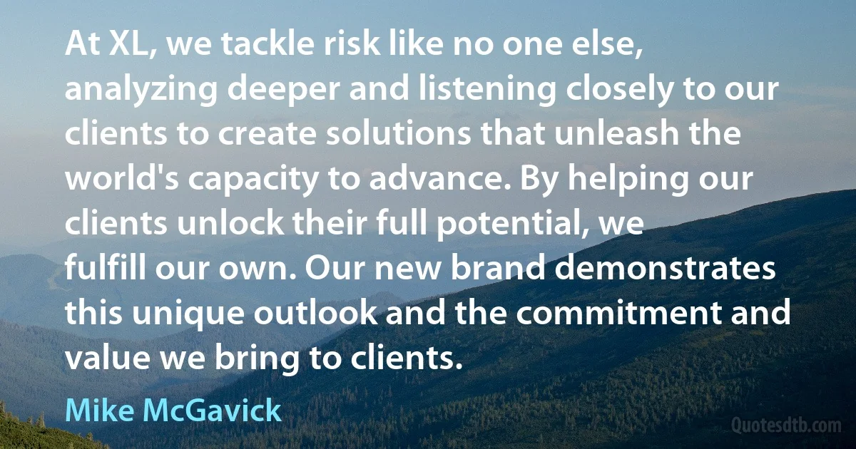 At XL, we tackle risk like no one else, analyzing deeper and listening closely to our clients to create solutions that unleash the world's capacity to advance. By helping our clients unlock their full potential, we fulfill our own. Our new brand demonstrates this unique outlook and the commitment and value we bring to clients. (Mike McGavick)