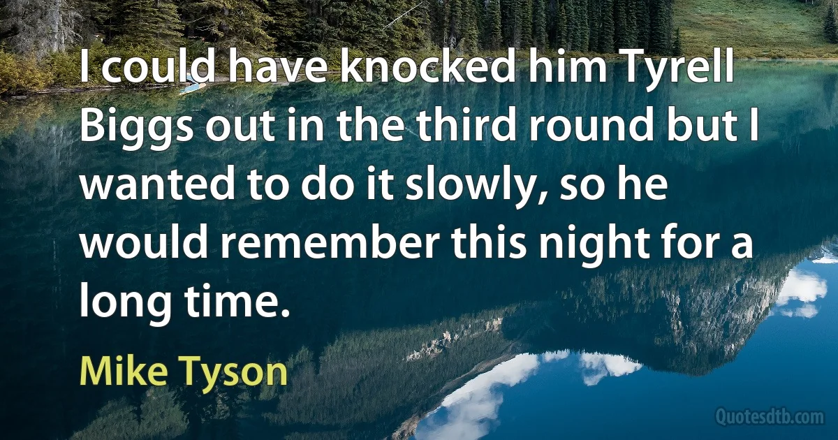 I could have knocked him Tyrell Biggs out in the third round but I wanted to do it slowly, so he would remember this night for a long time. (Mike Tyson)