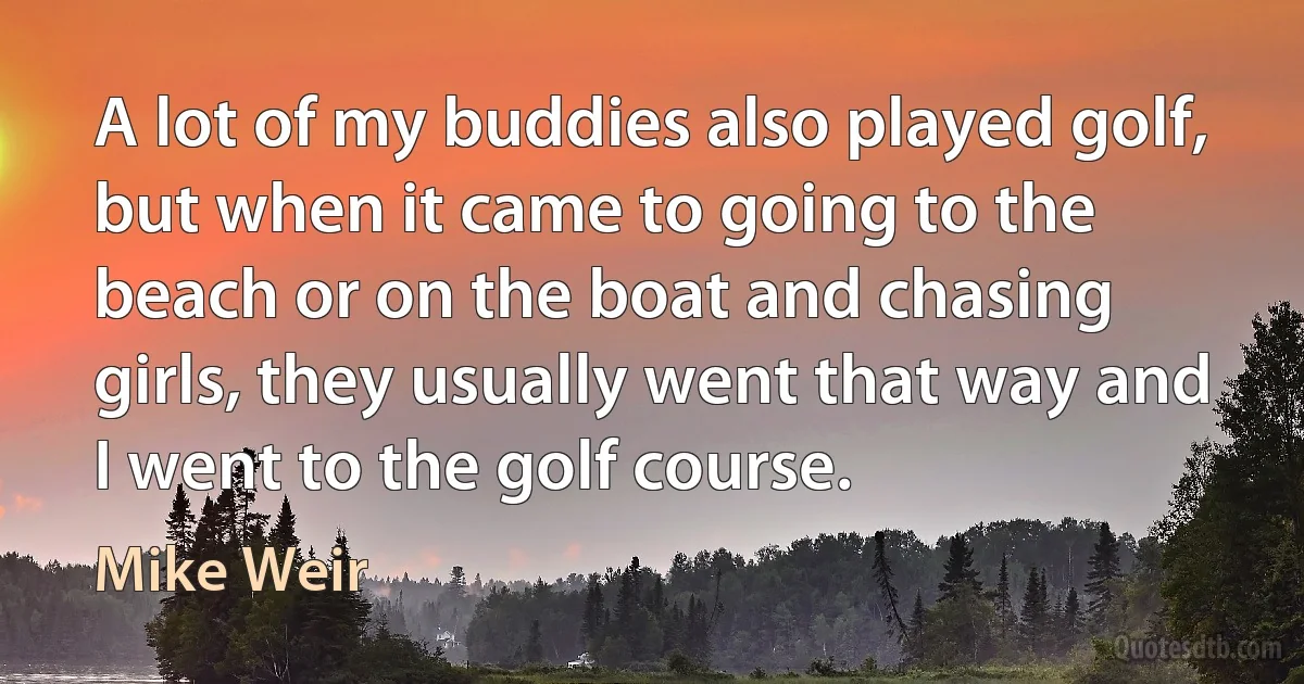 A lot of my buddies also played golf, but when it came to going to the beach or on the boat and chasing girls, they usually went that way and I went to the golf course. (Mike Weir)