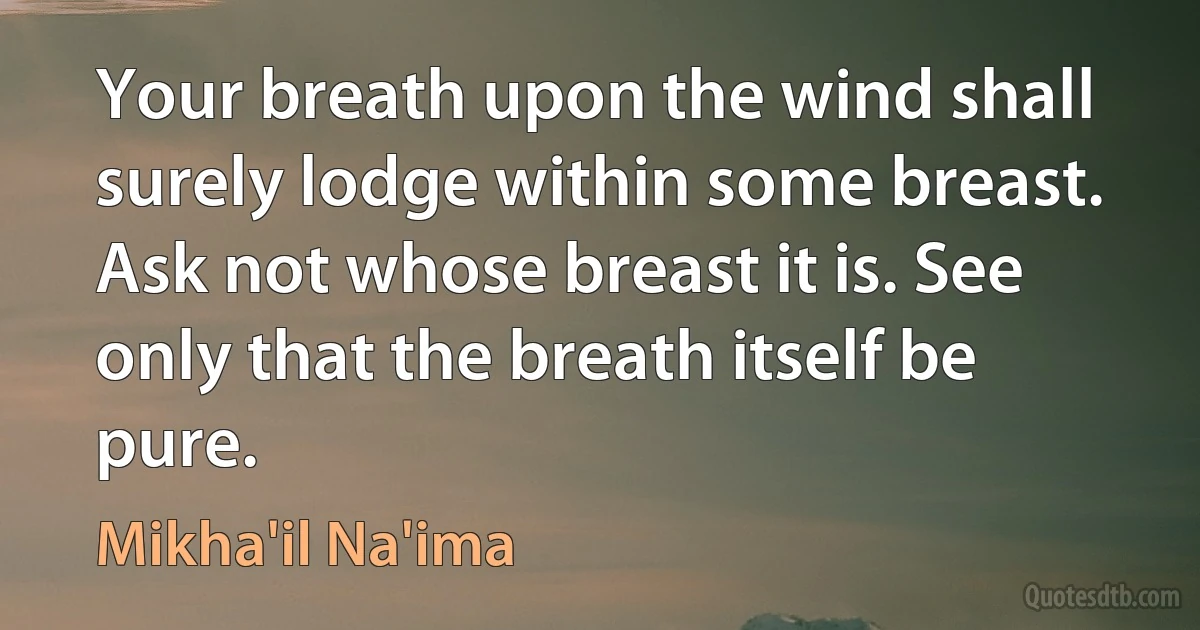 Your breath upon the wind shall surely lodge within some breast. Ask not whose breast it is. See only that the breath itself be pure. (Mikha'il Na'ima)