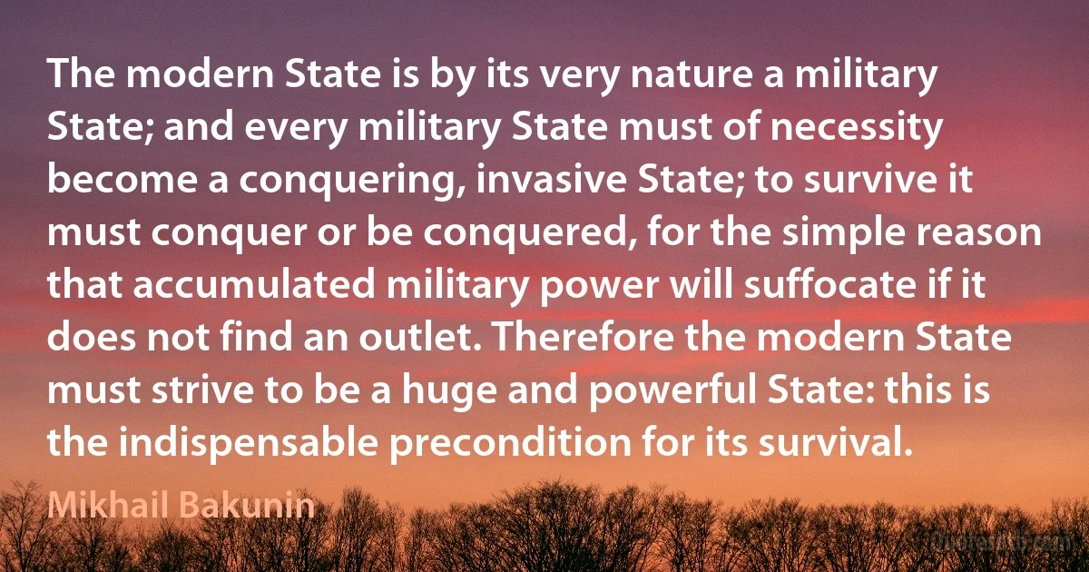 The modern State is by its very nature a military State; and every military State must of necessity become a conquering, invasive State; to survive it must conquer or be conquered, for the simple reason that accumulated military power will suffocate if it does not find an outlet. Therefore the modern State must strive to be a huge and powerful State: this is the indispensable precondition for its survival. (Mikhail Bakunin)