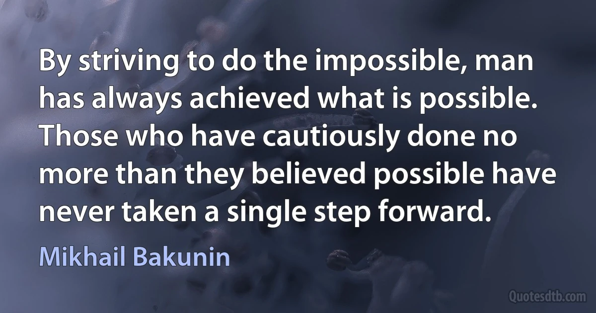 By striving to do the impossible, man has always achieved what is possible. Those who have cautiously done no more than they believed possible have never taken a single step forward. (Mikhail Bakunin)