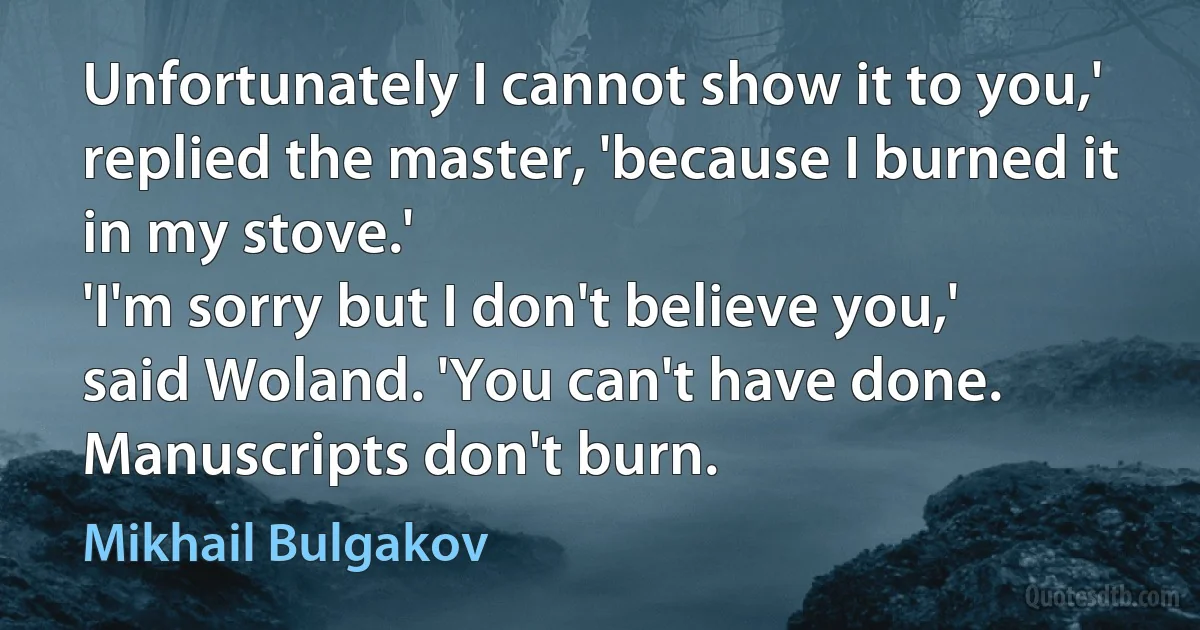 Unfortunately I cannot show it to you,' replied the master, 'because I burned it in my stove.'
'I'm sorry but I don't believe you,' said Woland. 'You can't have done. Manuscripts don't burn. (Mikhail Bulgakov)