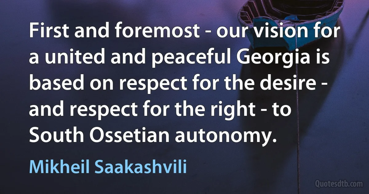 First and foremost - our vision for a united and peaceful Georgia is based on respect for the desire - and respect for the right - to South Ossetian autonomy. (Mikheil Saakashvili)