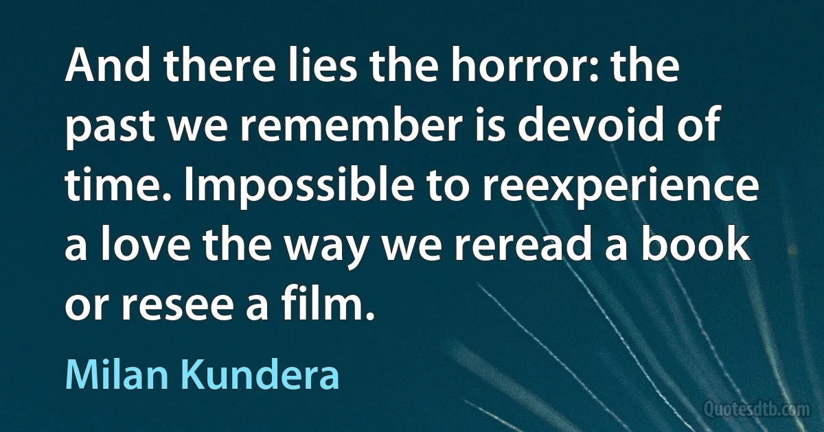 And there lies the horror: the past we remember is devoid of time. Impossible to reexperience a love the way we reread a book or resee a film. (Milan Kundera)