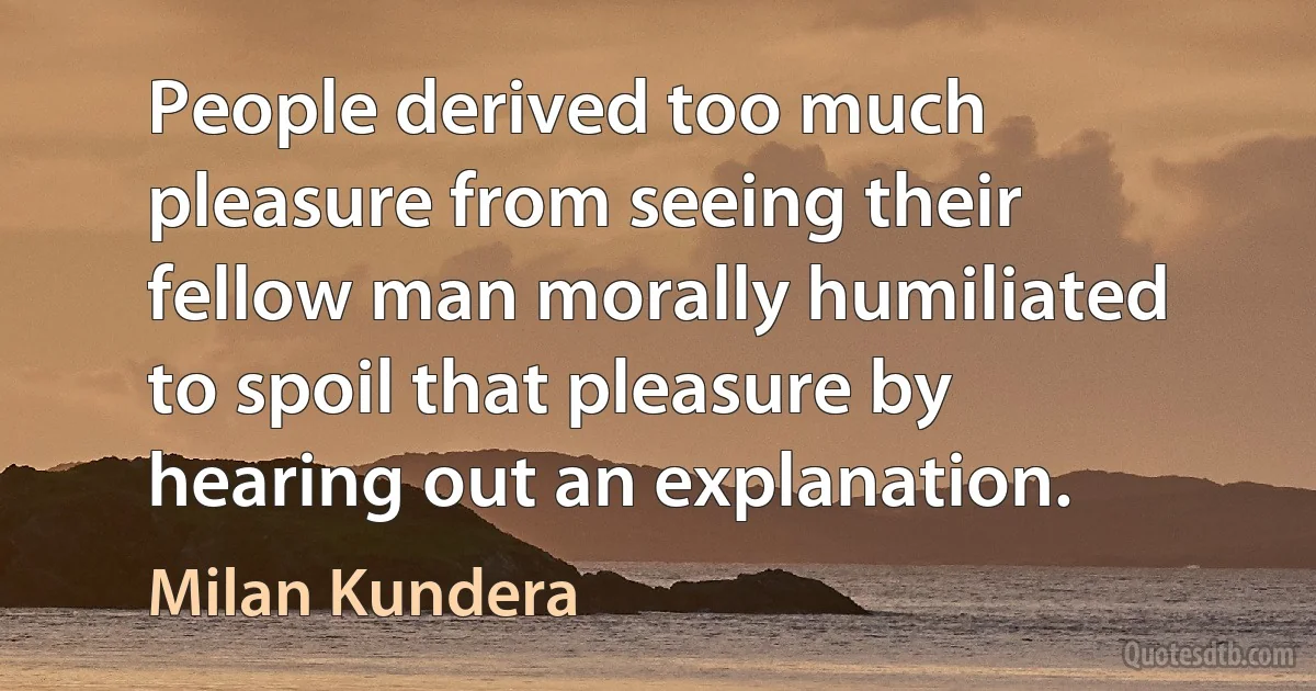 People derived too much pleasure from seeing their fellow man morally humiliated to spoil that pleasure by hearing out an explanation. (Milan Kundera)