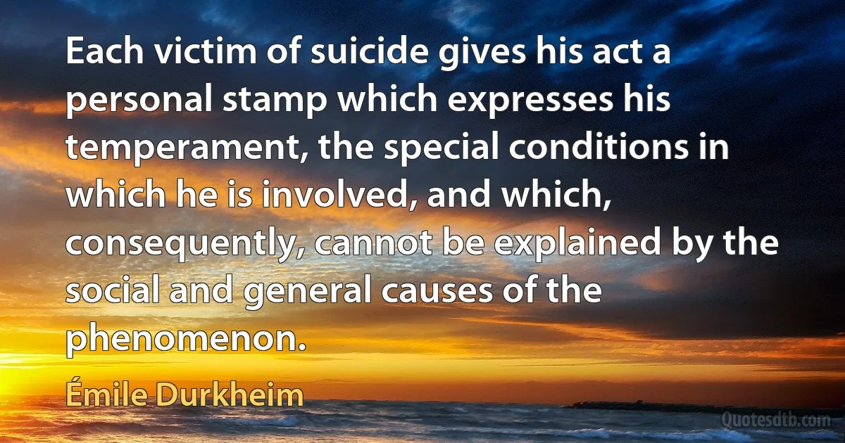 Each victim of suicide gives his act a personal stamp which expresses his temperament, the special conditions in which he is involved, and which, consequently, cannot be explained by the social and general causes of the phenomenon. (Émile Durkheim)