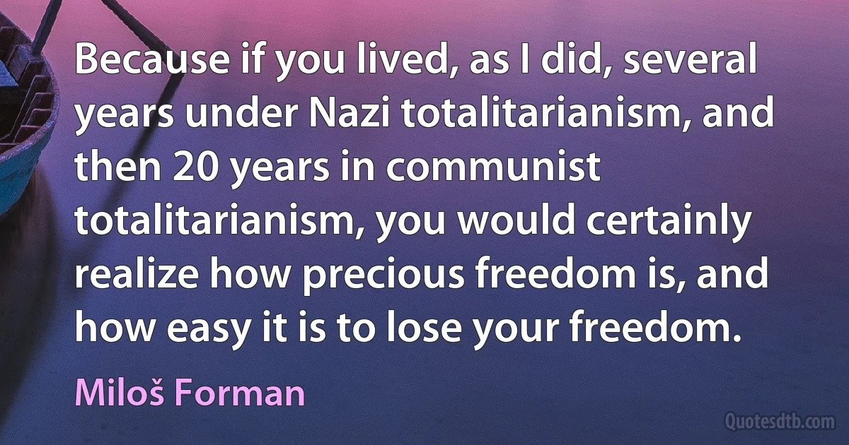 Because if you lived, as I did, several years under Nazi totalitarianism, and then 20 years in communist totalitarianism, you would certainly realize how precious freedom is, and how easy it is to lose your freedom. (Miloš Forman)