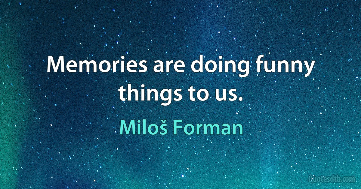 Memories are doing funny things to us. (Miloš Forman)