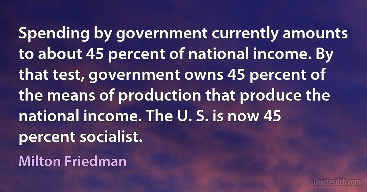 Spending by government currently amounts to about 45 percent of national income. By that test, government owns 45 percent of the means of production that produce the national income. The U. S. is now 45 percent socialist. (Milton Friedman)