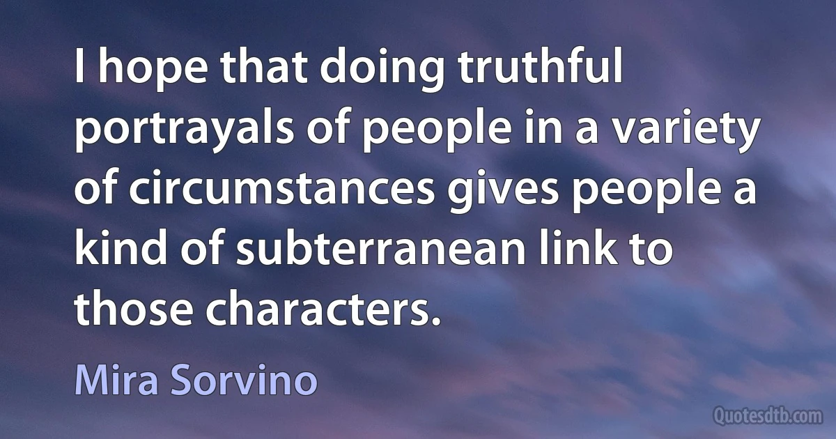 I hope that doing truthful portrayals of people in a variety of circumstances gives people a kind of subterranean link to those characters. (Mira Sorvino)