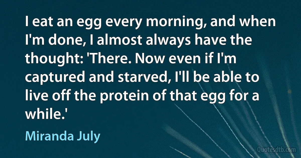 I eat an egg every morning, and when I'm done, I almost always have the thought: 'There. Now even if I'm captured and starved, I'll be able to live off the protein of that egg for a while.' (Miranda July)