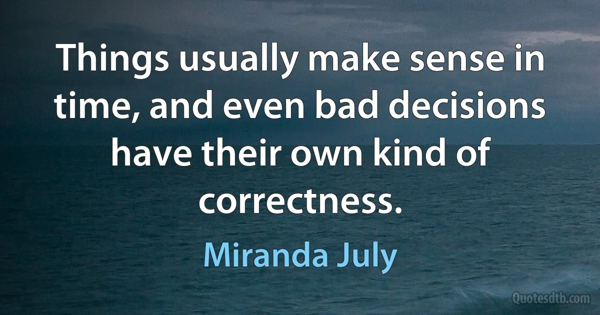 Things usually make sense in time, and even bad decisions have their own kind of correctness. (Miranda July)