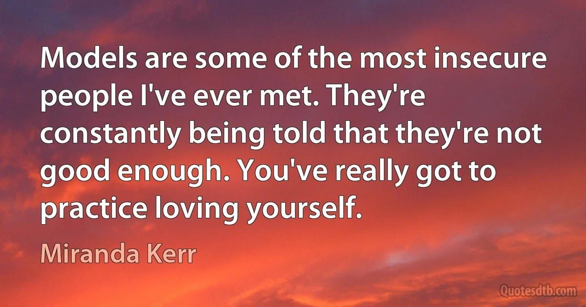 Models are some of the most insecure people I've ever met. They're constantly being told that they're not good enough. You've really got to practice loving yourself. (Miranda Kerr)