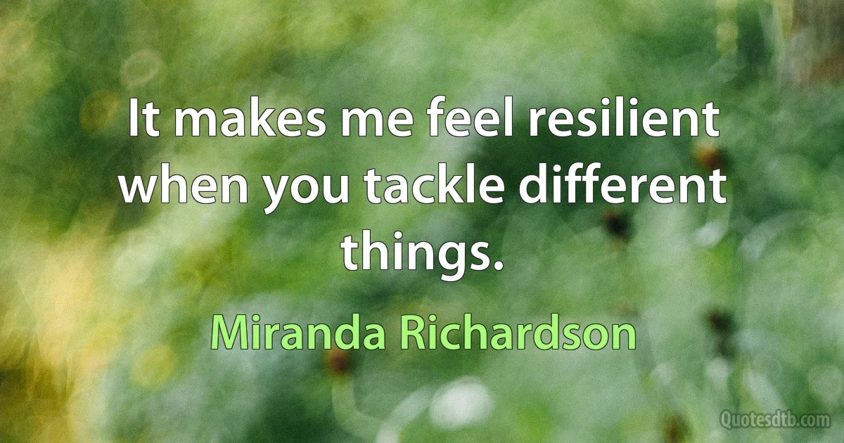 It makes me feel resilient when you tackle different things. (Miranda Richardson)