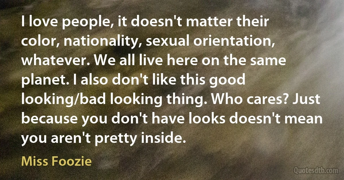 I love people, it doesn't matter their color, nationality, sexual orientation, whatever. We all live here on the same planet. I also don't like this good looking/bad looking thing. Who cares? Just because you don't have looks doesn't mean you aren't pretty inside. (Miss Foozie)