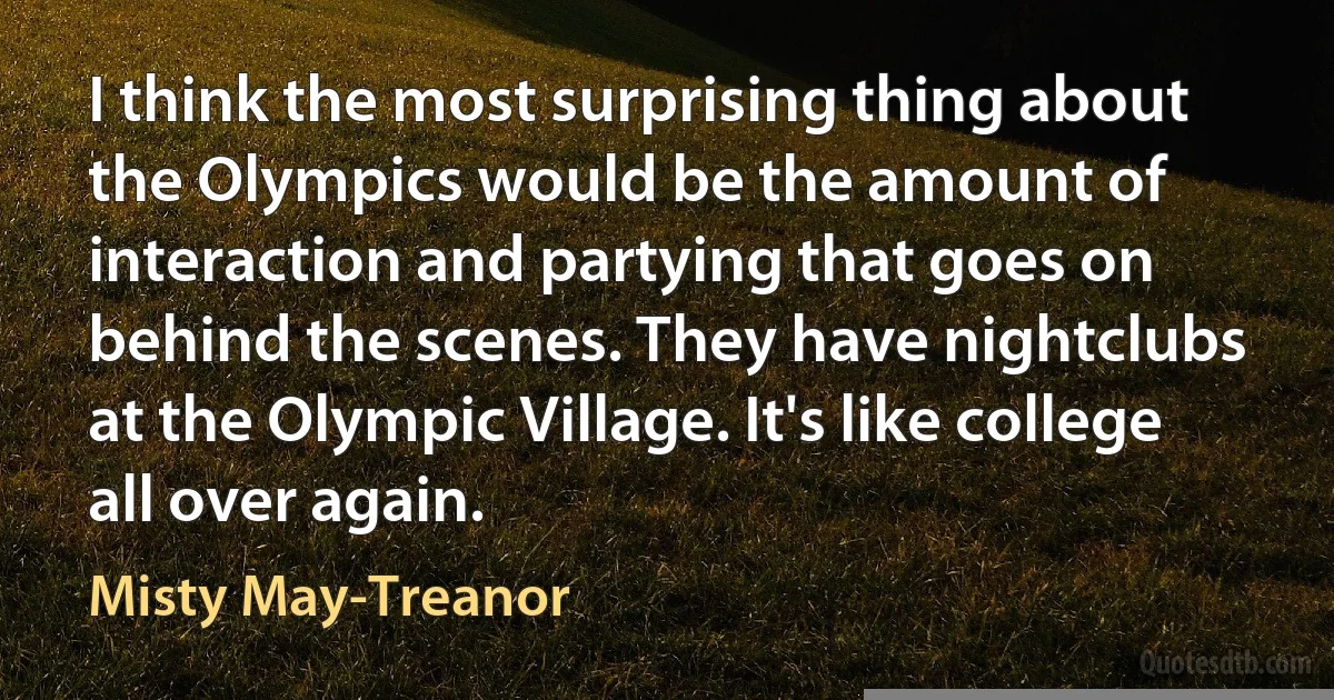 I think the most surprising thing about the Olympics would be the amount of interaction and partying that goes on behind the scenes. They have nightclubs at the Olympic Village. It's like college all over again. (Misty May-Treanor)