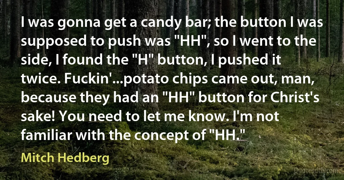 I was gonna get a candy bar; the button I was supposed to push was "HH", so I went to the side, I found the "H" button, I pushed it twice. Fuckin'...potato chips came out, man, because they had an "HH" button for Christ's sake! You need to let me know. I'm not familiar with the concept of "HH." (Mitch Hedberg)