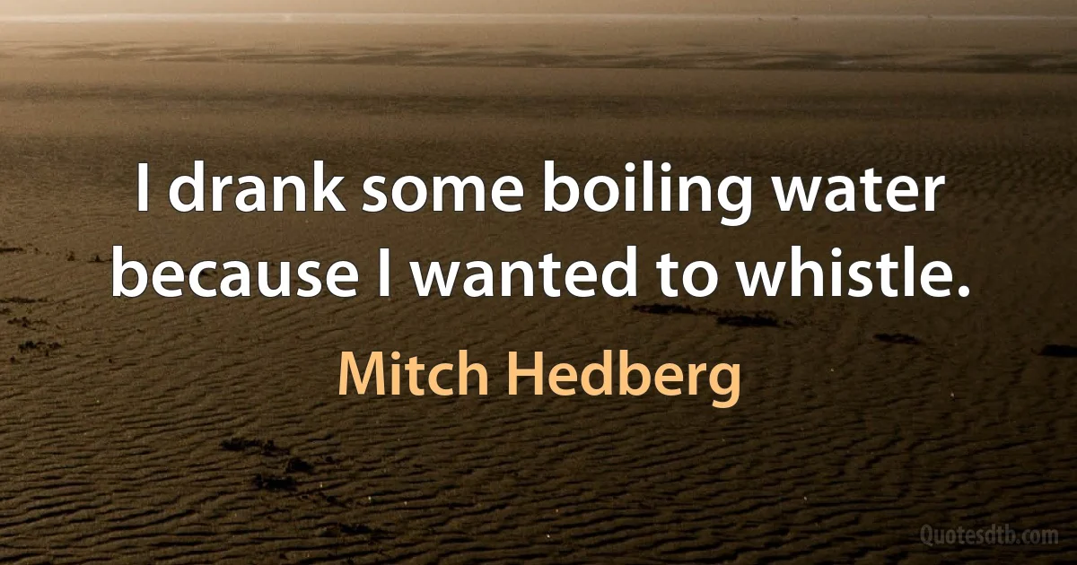 I drank some boiling water because I wanted to whistle. (Mitch Hedberg)