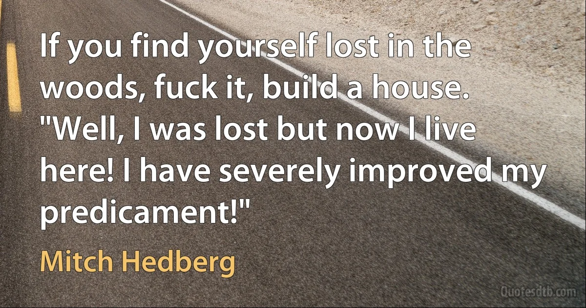 If you find yourself lost in the woods, fuck it, build a house. "Well, I was lost but now I live here! I have severely improved my predicament!" (Mitch Hedberg)