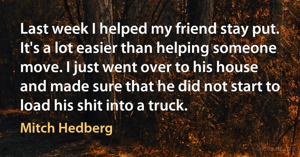 Last week I helped my friend stay put. It's a lot easier than helping someone move. I just went over to his house and made sure that he did not start to load his shit into a truck. (Mitch Hedberg)