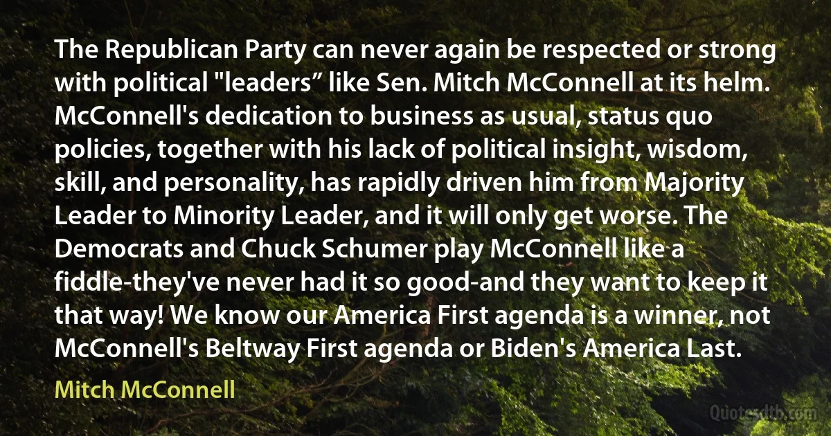 The Republican Party can never again be respected or strong with political "leaders” like Sen. Mitch McConnell at its helm. McConnell's dedication to business as usual, status quo policies, together with his lack of political insight, wisdom, skill, and personality, has rapidly driven him from Majority Leader to Minority Leader, and it will only get worse. The Democrats and Chuck Schumer play McConnell like a fiddle-they've never had it so good-and they want to keep it that way! We know our America First agenda is a winner, not McConnell's Beltway First agenda or Biden's America Last. (Mitch McConnell)