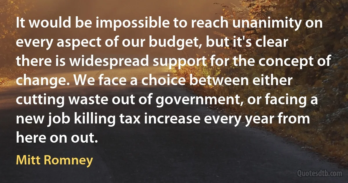 It would be impossible to reach unanimity on every aspect of our budget, but it's clear there is widespread support for the concept of change. We face a choice between either cutting waste out of government, or facing a new job killing tax increase every year from here on out. (Mitt Romney)