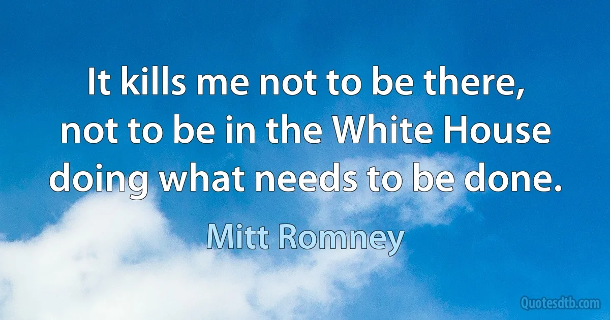 It kills me not to be there, not to be in the White House doing what needs to be done. (Mitt Romney)