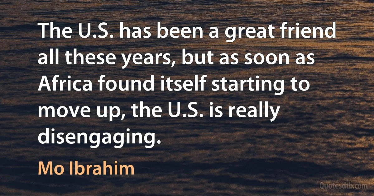 The U.S. has been a great friend all these years, but as soon as Africa found itself starting to move up, the U.S. is really disengaging. (Mo Ibrahim)