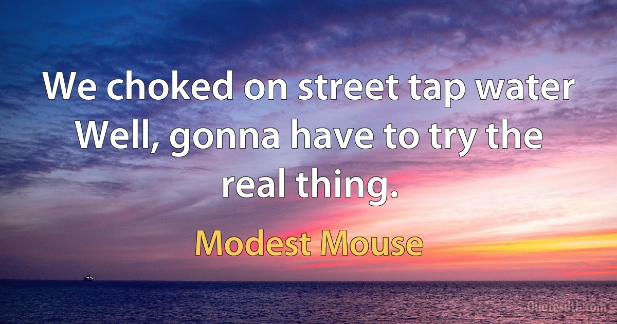 We choked on street tap water
Well, gonna have to try the real thing. (Modest Mouse)