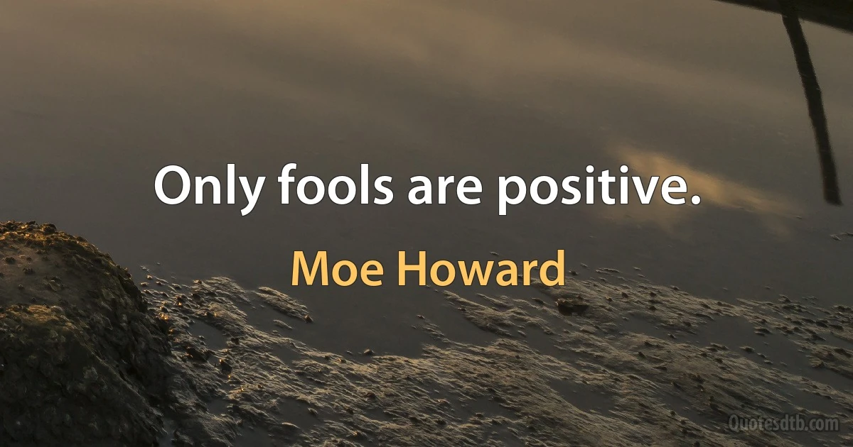 Only fools are positive. (Moe Howard)