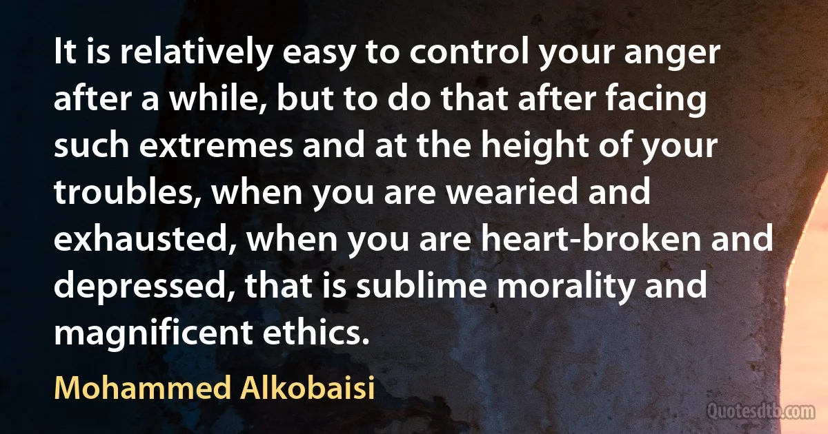 It is relatively easy to control your anger after a while, but to do that after facing such extremes and at the height of your troubles, when you are wearied and exhausted, when you are heart-broken and depressed, that is sublime morality and magnificent ethics. (Mohammed Alkobaisi)