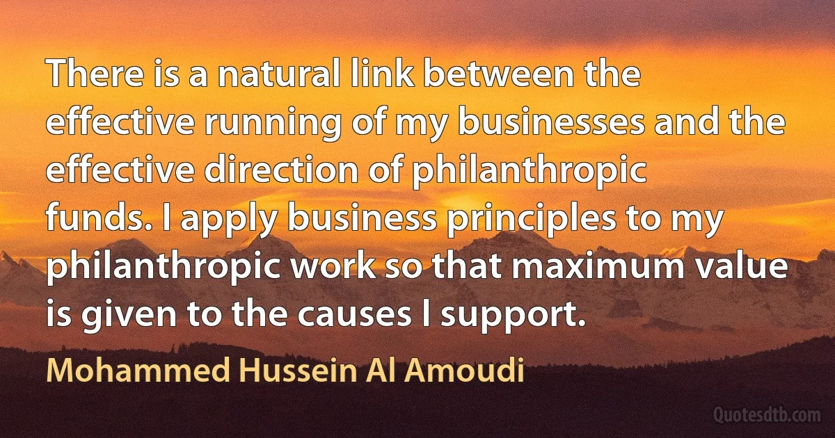 There is a natural link between the effective running of my businesses and the effective direction of philanthropic funds. I apply business principles to my philanthropic work so that maximum value is given to the causes I support. (Mohammed Hussein Al Amoudi)