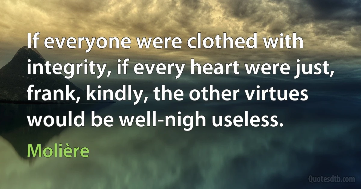 If everyone were clothed with integrity, if every heart were just, frank, kindly, the other virtues would be well-nigh useless. (Molière)